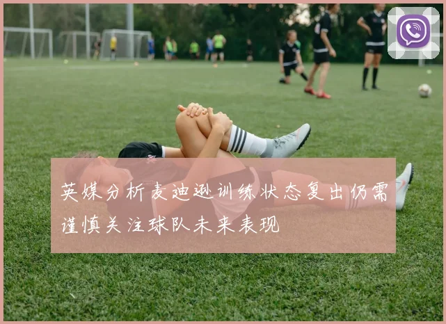 英媒分析麦迪逊训练状态复出仍需谨慎关注球队未来表现